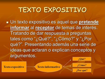 TEXTO EXPOSITIVO Un texto expositivo es aquel que pretende informar al receptor de temas de interés. Tratando de dar respuesta a preguntas tales como “¿Qué?”,